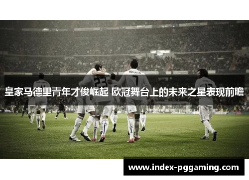 皇家马德里青年才俊崛起 欧冠舞台上的未来之星表现前瞻