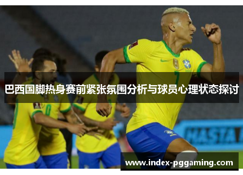 巴西国脚热身赛前紧张氛围分析与球员心理状态探讨