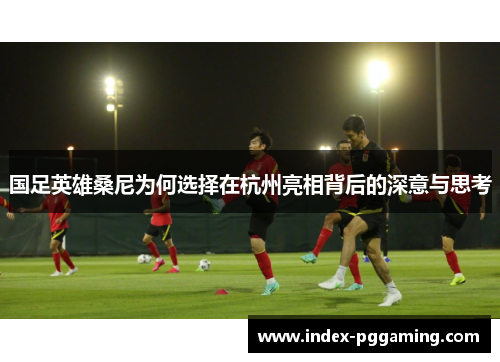 国足英雄桑尼为何选择在杭州亮相背后的深意与思考