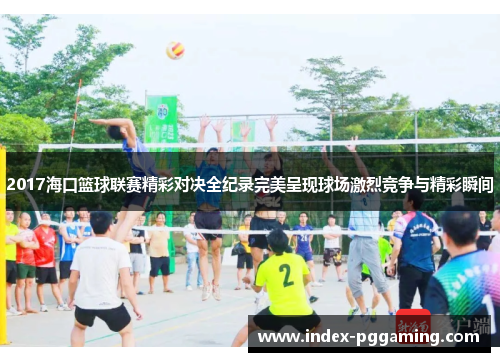 2017海口篮球联赛精彩对决全纪录完美呈现球场激烈竞争与精彩瞬间