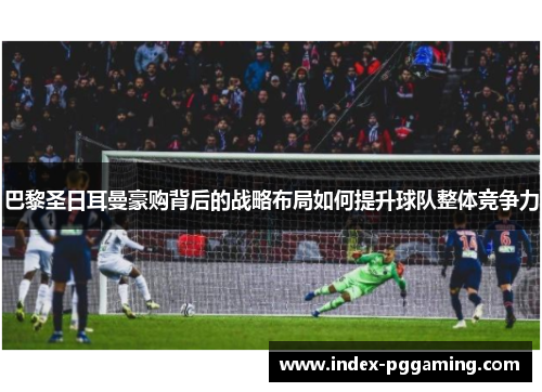 巴黎圣日耳曼豪购背后的战略布局如何提升球队整体竞争力