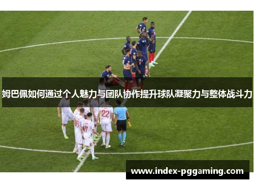 姆巴佩如何通过个人魅力与团队协作提升球队凝聚力与整体战斗力