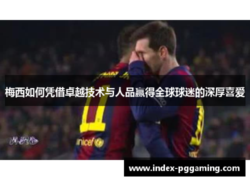 梅西如何凭借卓越技术与人品赢得全球球迷的深厚喜爱