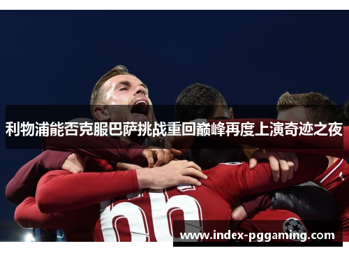 利物浦能否克服巴萨挑战重回巅峰再度上演奇迹之夜