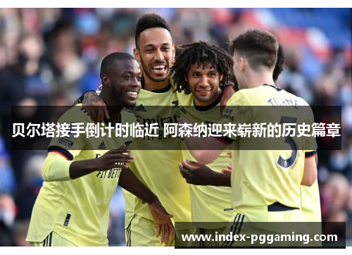贝尔塔接手倒计时临近 阿森纳迎来崭新的历史篇章
