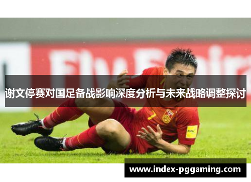 谢文停赛对国足备战影响深度分析与未来战略调整探讨