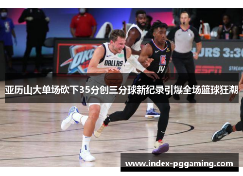 亚历山大单场砍下35分创三分球新纪录引爆全场篮球狂潮