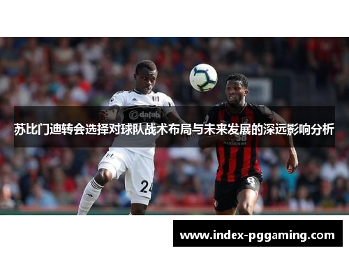 苏比门迪转会选择对球队战术布局与未来发展的深远影响分析