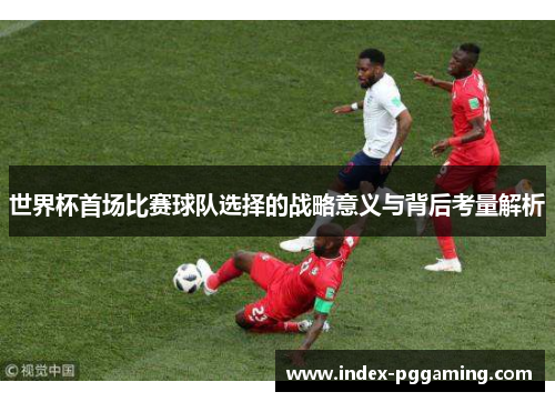 世界杯首场比赛球队选择的战略意义与背后考量解析