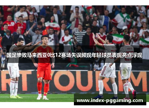 国足惨败马来西亚0比12赛场失误频现年轻球员表现亮点浮现