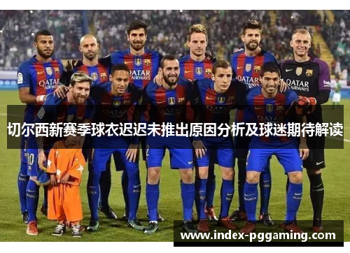 切尔西新赛季球衣迟迟未推出原因分析及球迷期待解读
