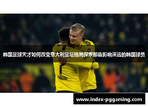 韩国足球天才如何改变意大利足坛格局探索那些影响深远的韩国球员 韩国足球天才如何改变意大利足坛格局探索那些影响深远的韩国球员