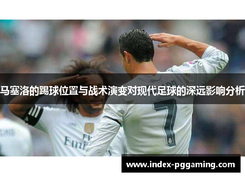 马塞洛的踢球位置与战术演变对现代足球的深远影响分析 马塞洛的踢球位置与战术演变对现代足球的深远影响分析