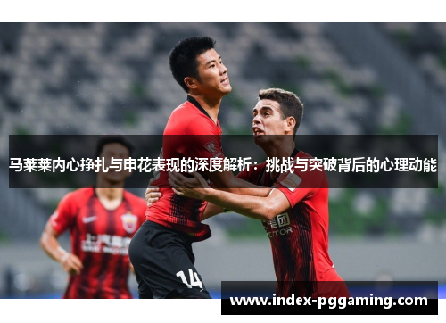 马莱莱内心挣扎与申花表现的深度解析:挑战与突破背后的心理动能 马莱莱内心挣扎与申花表现的深度解析:挑战与突破背后的心理动能