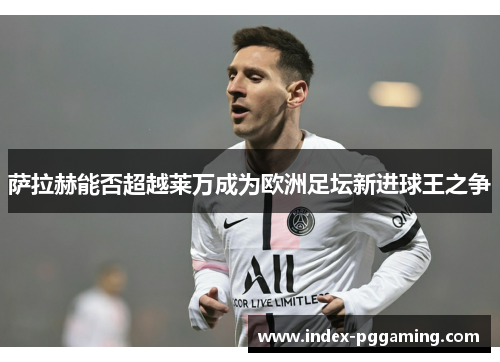 萨拉赫能否超越莱万成为欧洲足坛新进球王之争