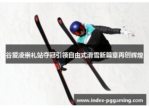 谷爱凌崇礼站夺冠引领自由式滑雪新篇章再创辉煌 谷爱凌崇礼站夺冠引领自由式滑雪新篇章再创辉煌