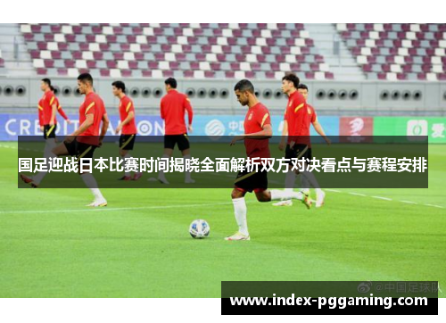 国足迎战日本比赛时间揭晓全面解析双方对决看点与赛程安排