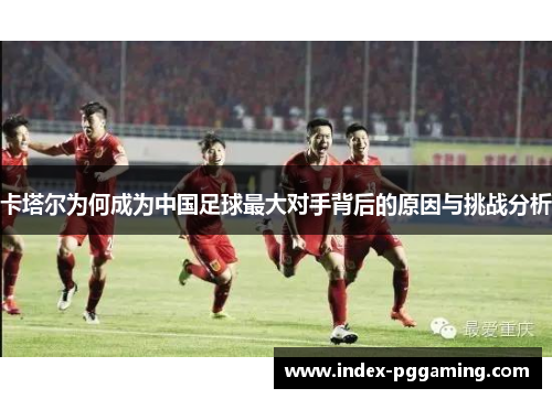 卡塔尔为何成为中国足球最大对手背后的原因与挑战分析