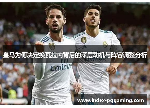 皇马为何决定换瓦拉内背后的深层动机与阵容调整分析