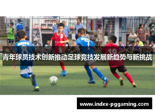 青年球员技术创新推动足球竞技发展新趋势与新挑战 青年球员技术创新推动足球竞技发展新趋势与新挑战
