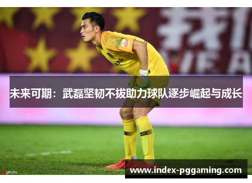 未来可期：武磊坚韧不拔助力球队逐步崛起与成长