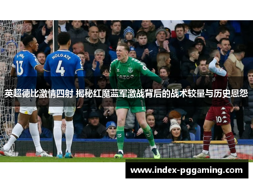 英超德比激情四射 揭秘红魔蓝军激战背后的战术较量与历史恩怨 英超德比激情四射 揭秘红魔蓝军激战背后的战术较量与历史恩怨