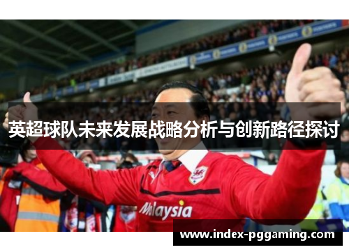 英超球队未来发展战略分析与创新路径探讨 英超球队未来发展战略分析与创新路径探讨