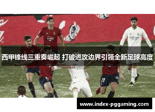 西甲锋线三重奏崛起 打破进攻边界引领全新足球高度