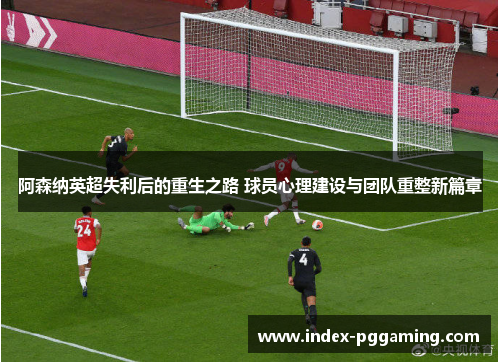 阿森纳英超失利后的重生之路 球员心理建设与团队重整新篇章