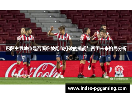 巴萨主导地位是否面临被彻底打破的挑战与西甲未来格局分析